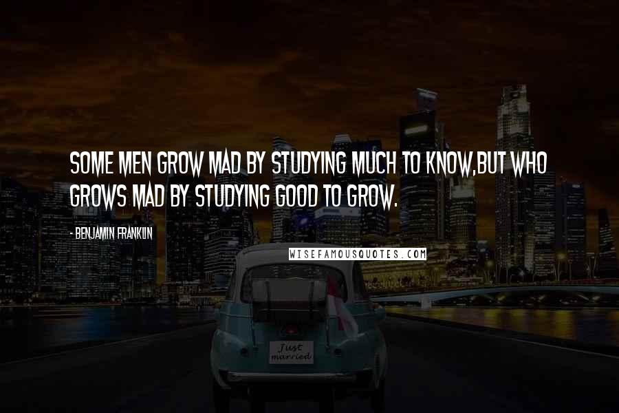 Benjamin Franklin Quotes: Some men grow mad by studying much to know,But who grows mad by studying good to grow.