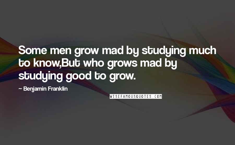 Benjamin Franklin Quotes: Some men grow mad by studying much to know,But who grows mad by studying good to grow.