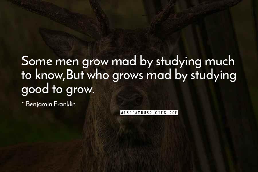 Benjamin Franklin Quotes: Some men grow mad by studying much to know,But who grows mad by studying good to grow.