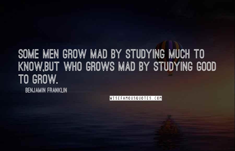 Benjamin Franklin Quotes: Some men grow mad by studying much to know,But who grows mad by studying good to grow.