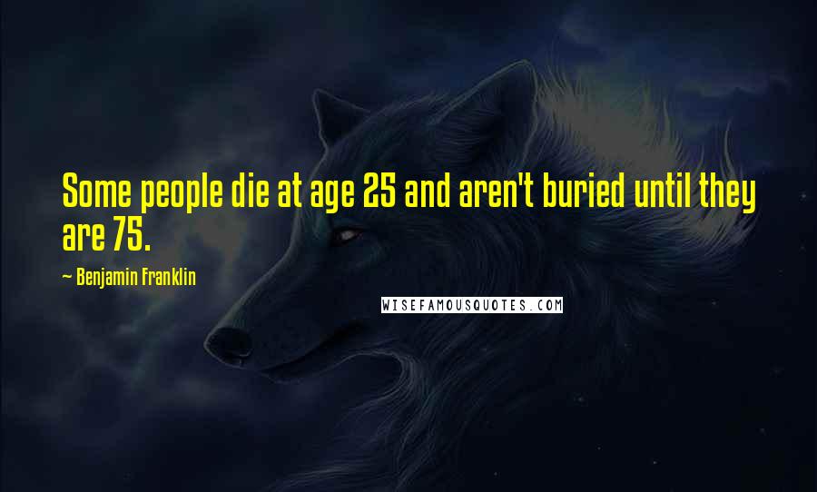 Benjamin Franklin Quotes: Some people die at age 25 and aren't buried until they are 75.