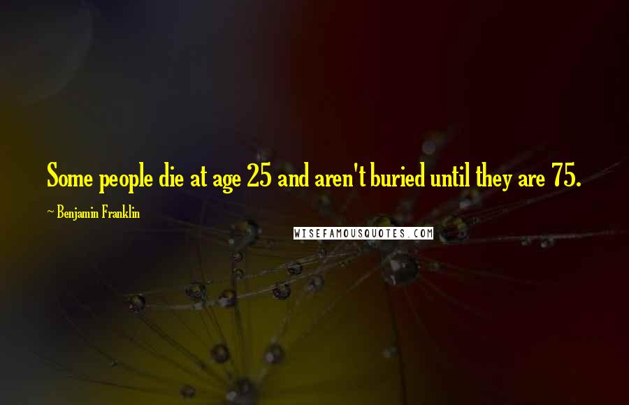 Benjamin Franklin Quotes: Some people die at age 25 and aren't buried until they are 75.