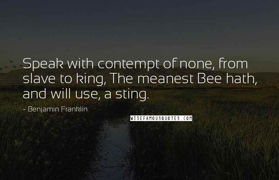 Benjamin Franklin Quotes: Speak with contempt of none, from slave to king, The meanest Bee hath, and will use, a sting.