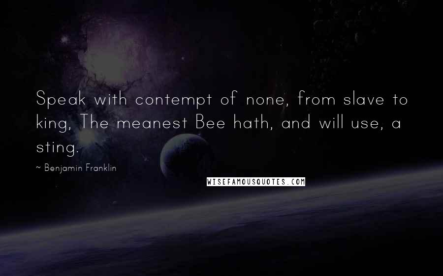Benjamin Franklin Quotes: Speak with contempt of none, from slave to king, The meanest Bee hath, and will use, a sting.