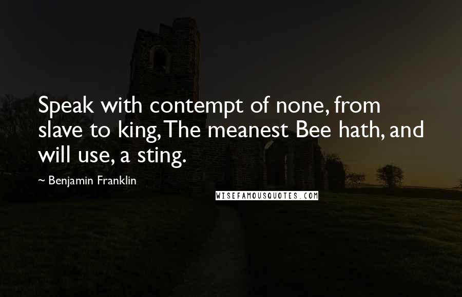Benjamin Franklin Quotes: Speak with contempt of none, from slave to king, The meanest Bee hath, and will use, a sting.