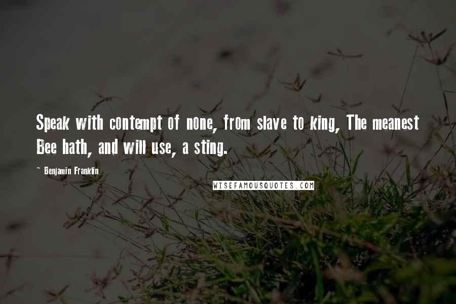 Benjamin Franklin Quotes: Speak with contempt of none, from slave to king, The meanest Bee hath, and will use, a sting.
