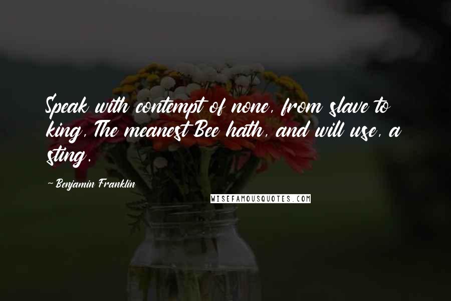 Benjamin Franklin Quotes: Speak with contempt of none, from slave to king, The meanest Bee hath, and will use, a sting.
