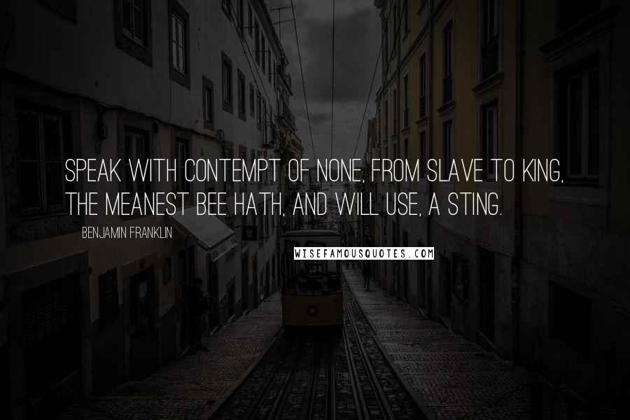 Benjamin Franklin Quotes: Speak with contempt of none, from slave to king, The meanest Bee hath, and will use, a sting.