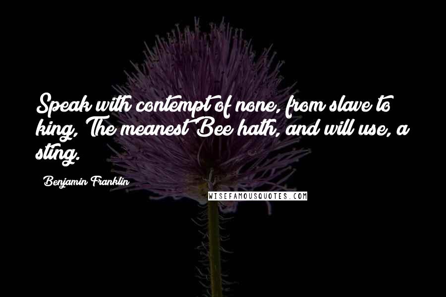 Benjamin Franklin Quotes: Speak with contempt of none, from slave to king, The meanest Bee hath, and will use, a sting.