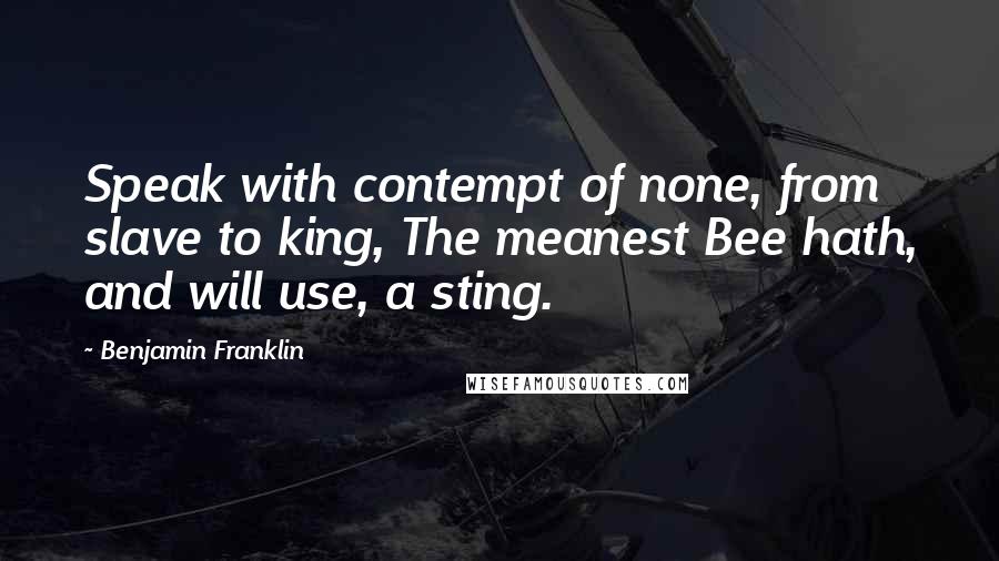 Benjamin Franklin Quotes: Speak with contempt of none, from slave to king, The meanest Bee hath, and will use, a sting.