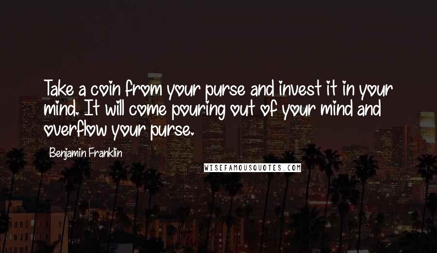 Benjamin Franklin Quotes: Take a coin from your purse and invest it in your mind. It will come pouring out of your mind and overflow your purse.