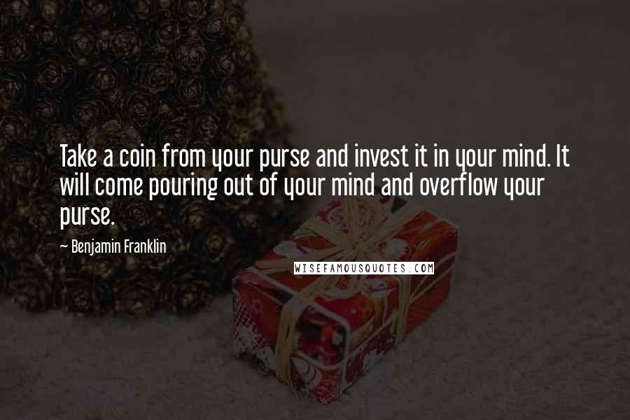 Benjamin Franklin Quotes: Take a coin from your purse and invest it in your mind. It will come pouring out of your mind and overflow your purse.