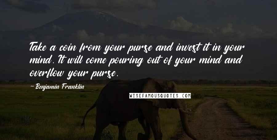 Benjamin Franklin Quotes: Take a coin from your purse and invest it in your mind. It will come pouring out of your mind and overflow your purse.