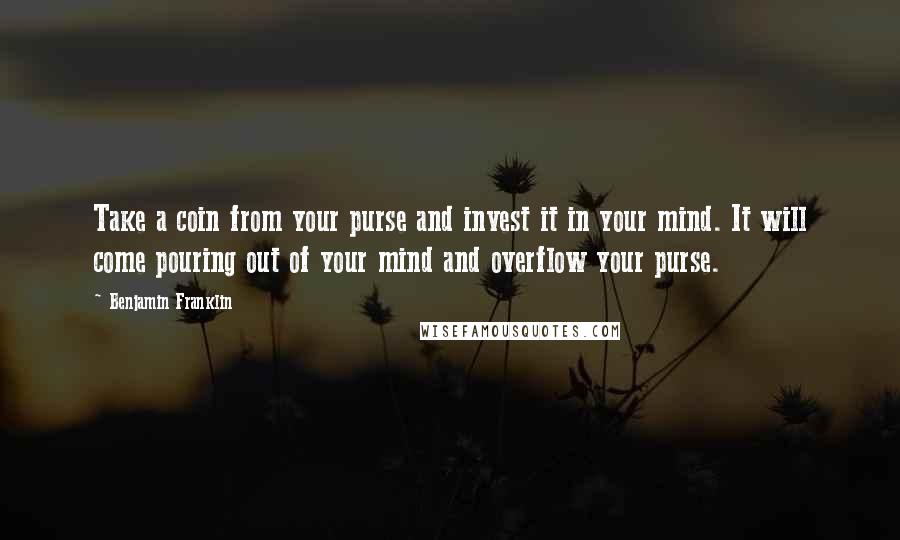 Benjamin Franklin Quotes: Take a coin from your purse and invest it in your mind. It will come pouring out of your mind and overflow your purse.