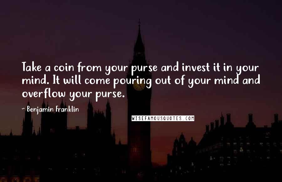 Benjamin Franklin Quotes: Take a coin from your purse and invest it in your mind. It will come pouring out of your mind and overflow your purse.