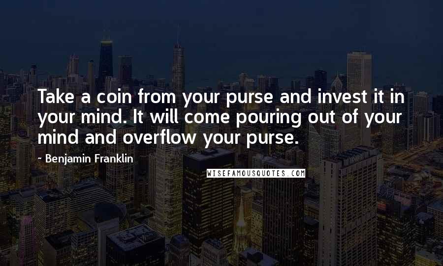 Benjamin Franklin Quotes: Take a coin from your purse and invest it in your mind. It will come pouring out of your mind and overflow your purse.