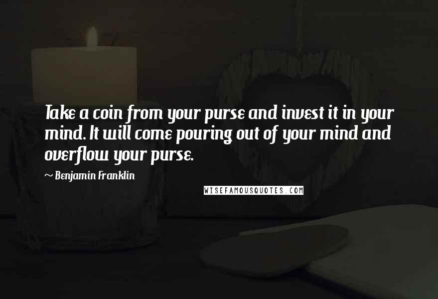 Benjamin Franklin Quotes: Take a coin from your purse and invest it in your mind. It will come pouring out of your mind and overflow your purse.