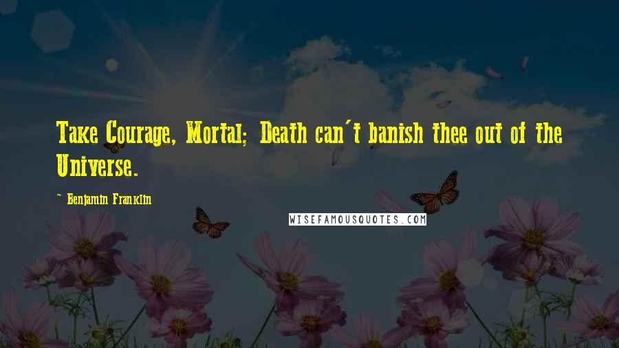 Benjamin Franklin Quotes: Take Courage, Mortal; Death can't banish thee out of the Universe.