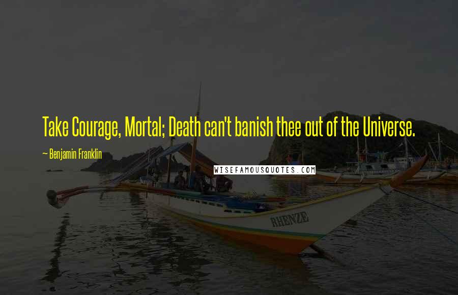 Benjamin Franklin Quotes: Take Courage, Mortal; Death can't banish thee out of the Universe.