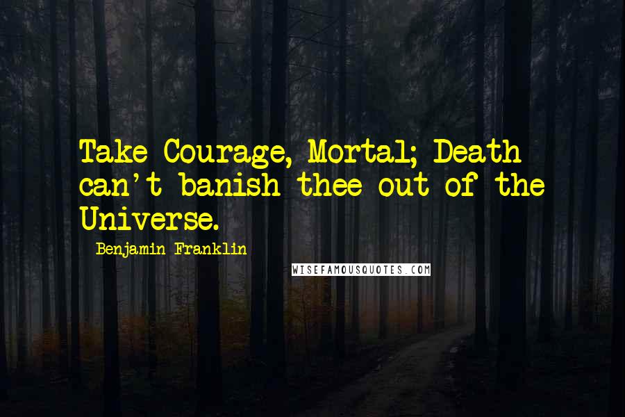 Benjamin Franklin Quotes: Take Courage, Mortal; Death can't banish thee out of the Universe.