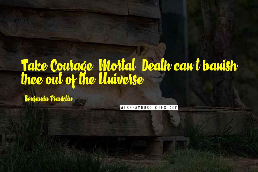 Benjamin Franklin Quotes: Take Courage, Mortal; Death can't banish thee out of the Universe.