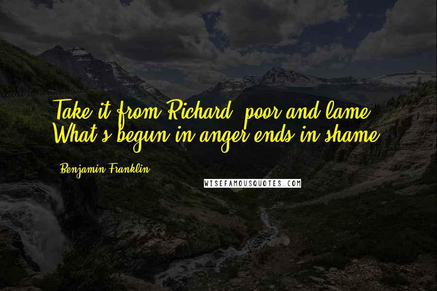 Benjamin Franklin Quotes: Take it from Richard, poor and lame, What's begun in anger ends in shame.