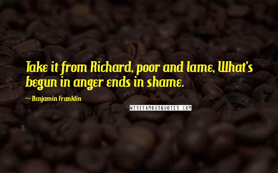 Benjamin Franklin Quotes: Take it from Richard, poor and lame, What's begun in anger ends in shame.