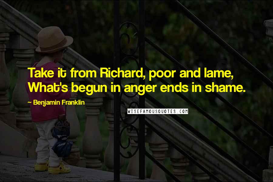 Benjamin Franklin Quotes: Take it from Richard, poor and lame, What's begun in anger ends in shame.