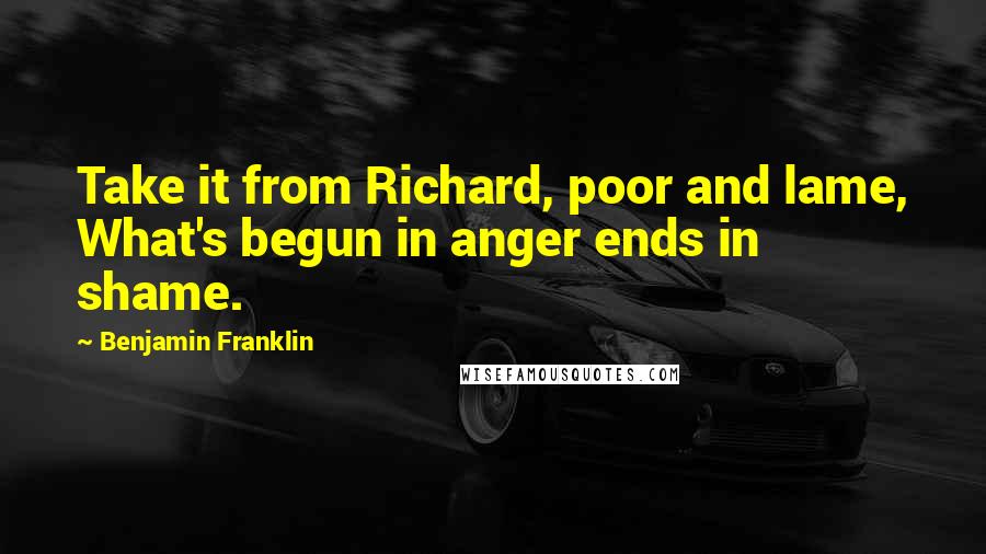 Benjamin Franklin Quotes: Take it from Richard, poor and lame, What's begun in anger ends in shame.