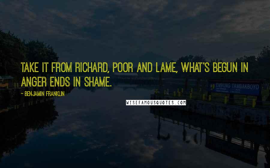 Benjamin Franklin Quotes: Take it from Richard, poor and lame, What's begun in anger ends in shame.