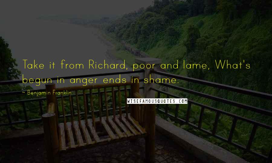 Benjamin Franklin Quotes: Take it from Richard, poor and lame, What's begun in anger ends in shame.