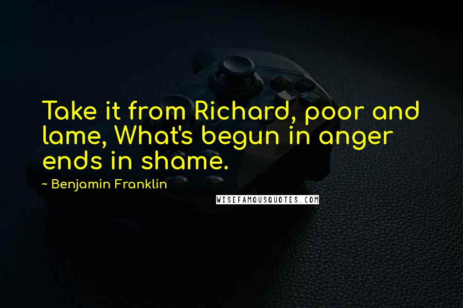 Benjamin Franklin Quotes: Take it from Richard, poor and lame, What's begun in anger ends in shame.