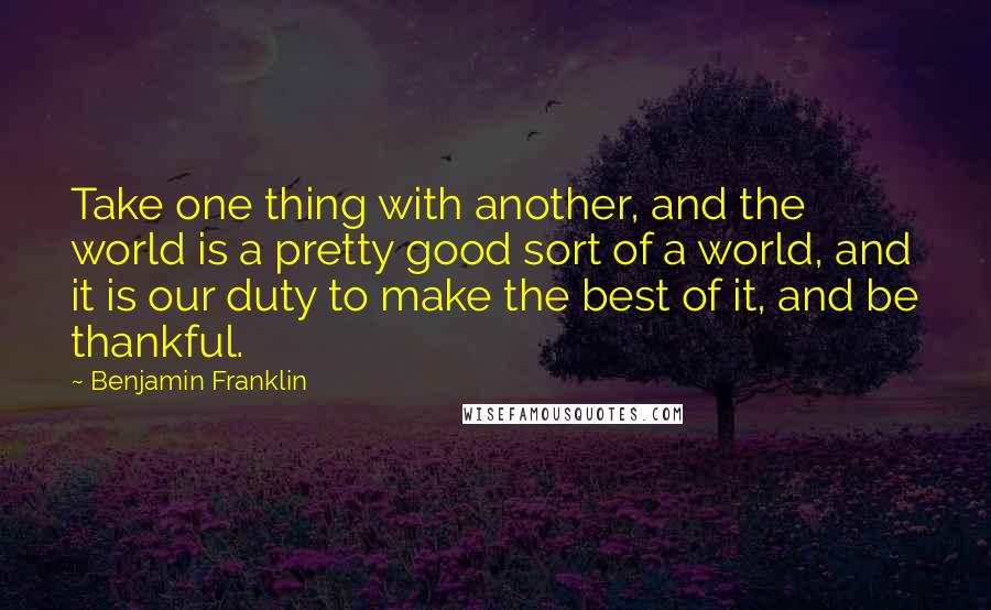 Benjamin Franklin Quotes: Take one thing with another, and the world is a pretty good sort of a world, and it is our duty to make the best of it, and be thankful.