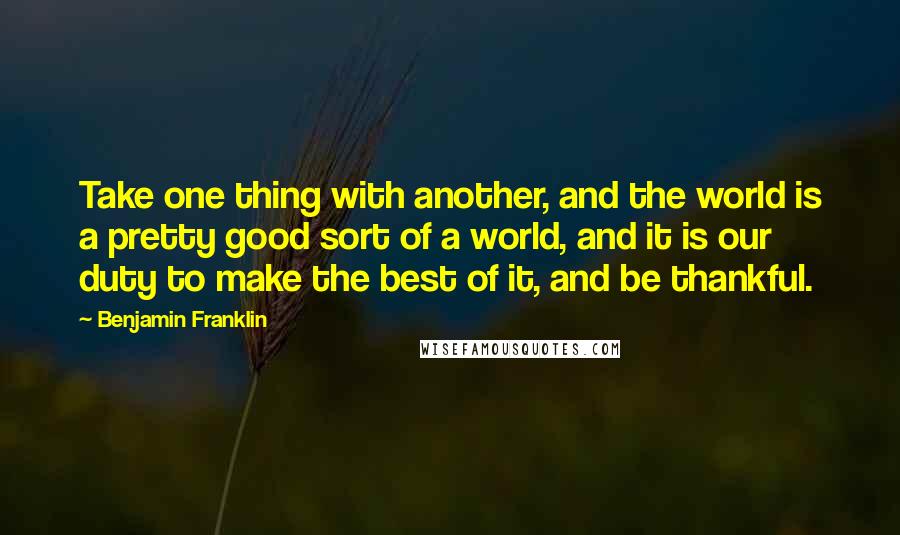 Benjamin Franklin Quotes: Take one thing with another, and the world is a pretty good sort of a world, and it is our duty to make the best of it, and be thankful.