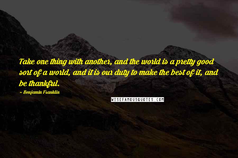 Benjamin Franklin Quotes: Take one thing with another, and the world is a pretty good sort of a world, and it is our duty to make the best of it, and be thankful.