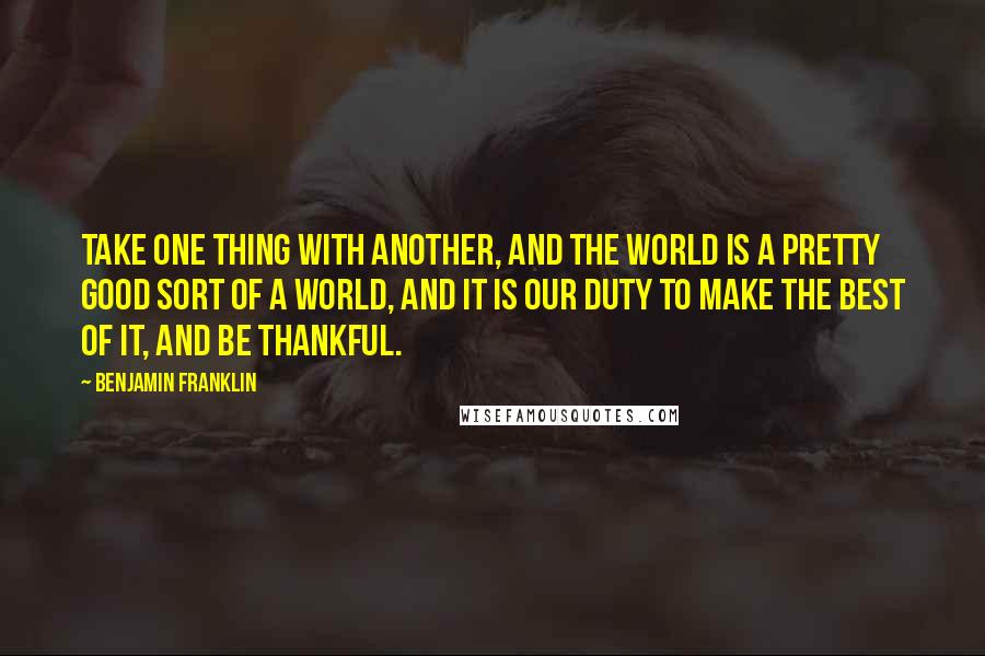 Benjamin Franklin Quotes: Take one thing with another, and the world is a pretty good sort of a world, and it is our duty to make the best of it, and be thankful.