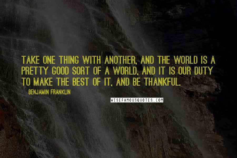 Benjamin Franklin Quotes: Take one thing with another, and the world is a pretty good sort of a world, and it is our duty to make the best of it, and be thankful.