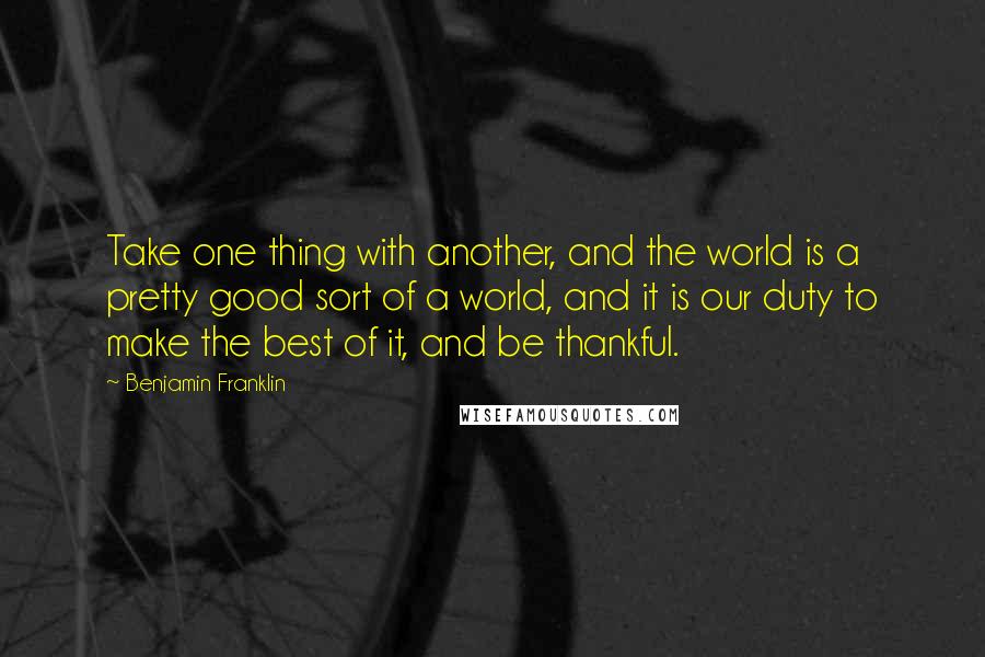 Benjamin Franklin Quotes: Take one thing with another, and the world is a pretty good sort of a world, and it is our duty to make the best of it, and be thankful.