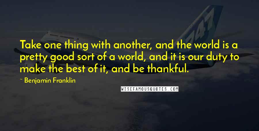 Benjamin Franklin Quotes: Take one thing with another, and the world is a pretty good sort of a world, and it is our duty to make the best of it, and be thankful.