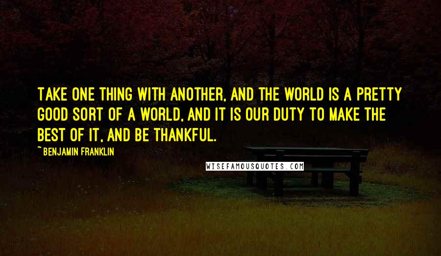 Benjamin Franklin Quotes: Take one thing with another, and the world is a pretty good sort of a world, and it is our duty to make the best of it, and be thankful.