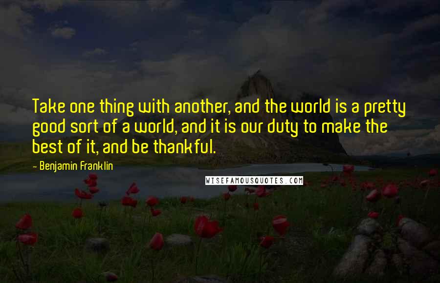 Benjamin Franklin Quotes: Take one thing with another, and the world is a pretty good sort of a world, and it is our duty to make the best of it, and be thankful.