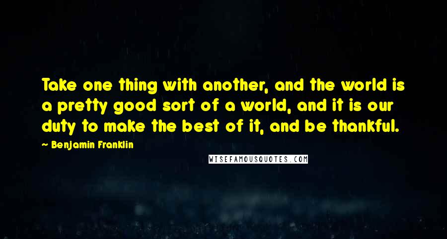 Benjamin Franklin Quotes: Take one thing with another, and the world is a pretty good sort of a world, and it is our duty to make the best of it, and be thankful.