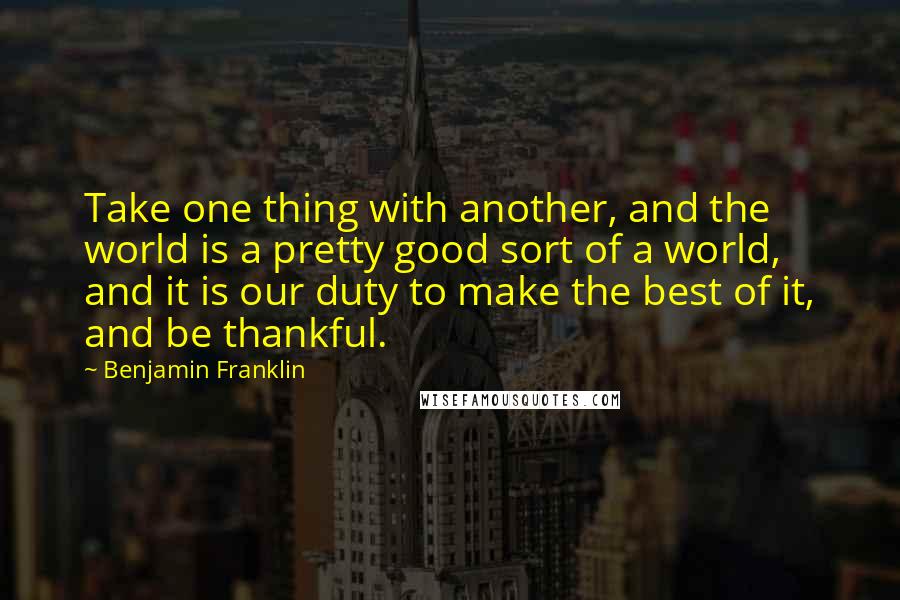 Benjamin Franklin Quotes: Take one thing with another, and the world is a pretty good sort of a world, and it is our duty to make the best of it, and be thankful.