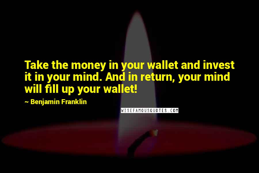 Benjamin Franklin Quotes: Take the money in your wallet and invest it in your mind. And in return, your mind will fill up your wallet!