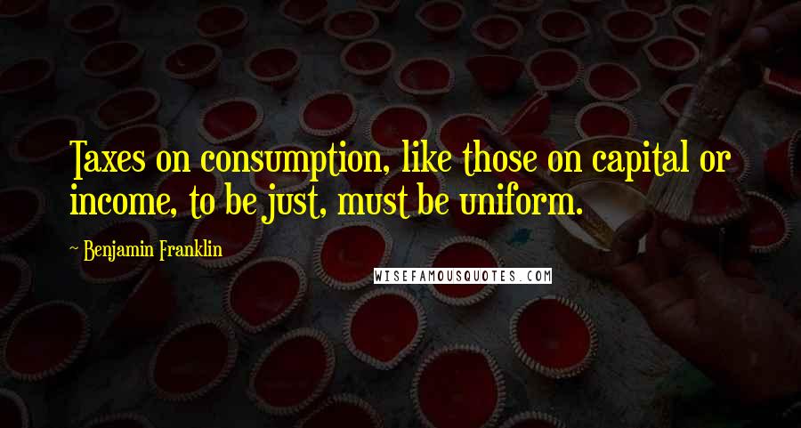 Benjamin Franklin Quotes: Taxes on consumption, like those on capital or income, to be just, must be uniform.