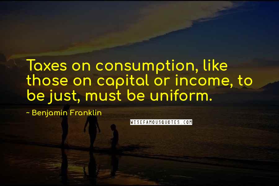 Benjamin Franklin Quotes: Taxes on consumption, like those on capital or income, to be just, must be uniform.