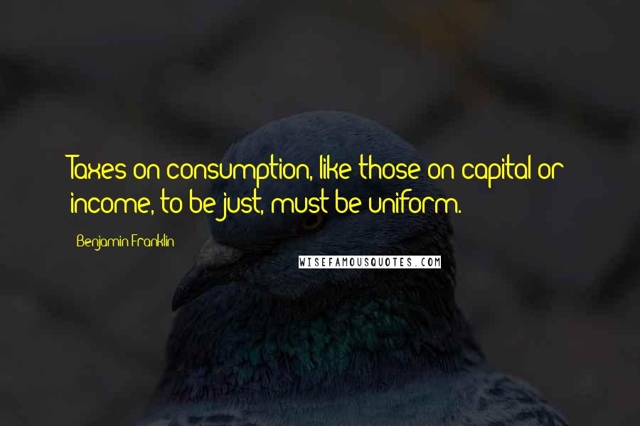Benjamin Franklin Quotes: Taxes on consumption, like those on capital or income, to be just, must be uniform.