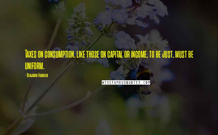 Benjamin Franklin Quotes: Taxes on consumption, like those on capital or income, to be just, must be uniform.