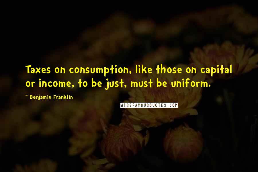 Benjamin Franklin Quotes: Taxes on consumption, like those on capital or income, to be just, must be uniform.