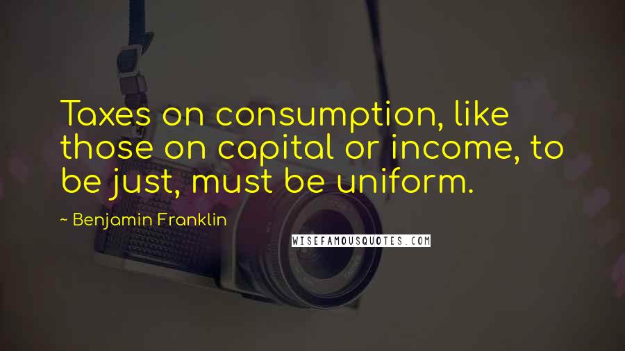 Benjamin Franklin Quotes: Taxes on consumption, like those on capital or income, to be just, must be uniform.